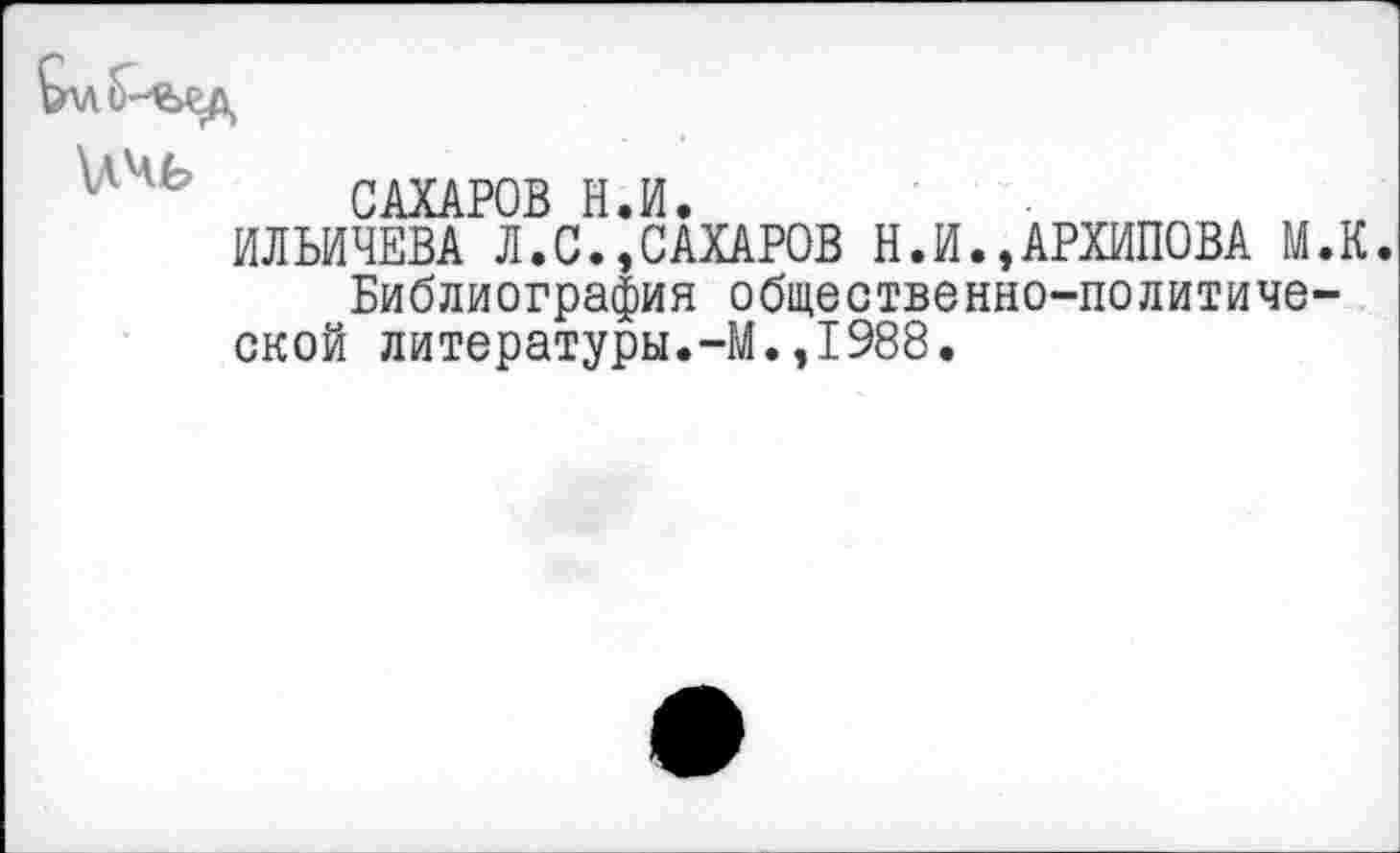 ﻿САХАРОВ Н.И.
ИЛЬИЧЕВА Л.С.,САХАРОВ Н.ИАРХИПОВА М.К Библиография общественно-политической литературы.-М.,1988.